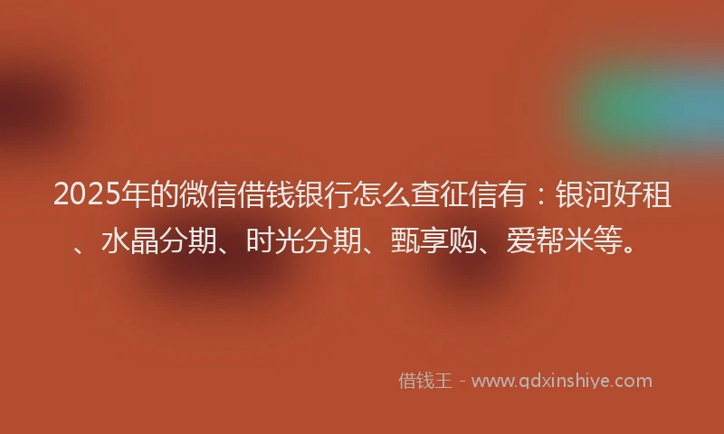 2025年的微信借钱银行怎么查征信有：银河好租、水晶分期、时光分期、甄享购、爱帮米等。
