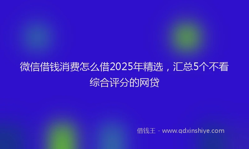 微信借钱消费怎么借2025年精选，汇总5个不看综合评分的网贷