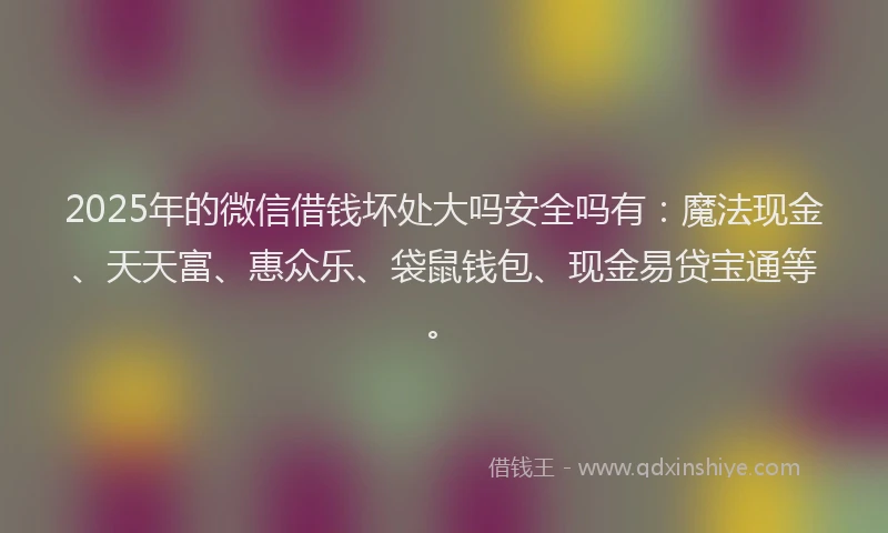 2025年的微信借钱坏处大吗安全吗有：魔法现金、天天富、惠众乐、袋鼠钱包、现金易贷宝通等。