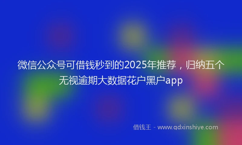 微信公众号可借钱秒到的2025年推荐，归纳五个无视逾期大数据花户黑户app