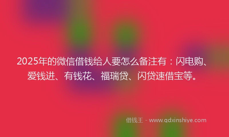 2025年的微信借钱给人要怎么备注有：闪电购、爱钱进、有钱花、福瑞贷、闪贷速借宝等。