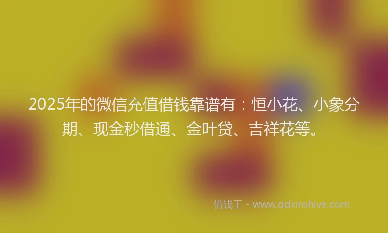 2025年的微信充值借钱靠谱有：恒小花、小象分期、现金秒借通、金叶贷、吉祥花等。
