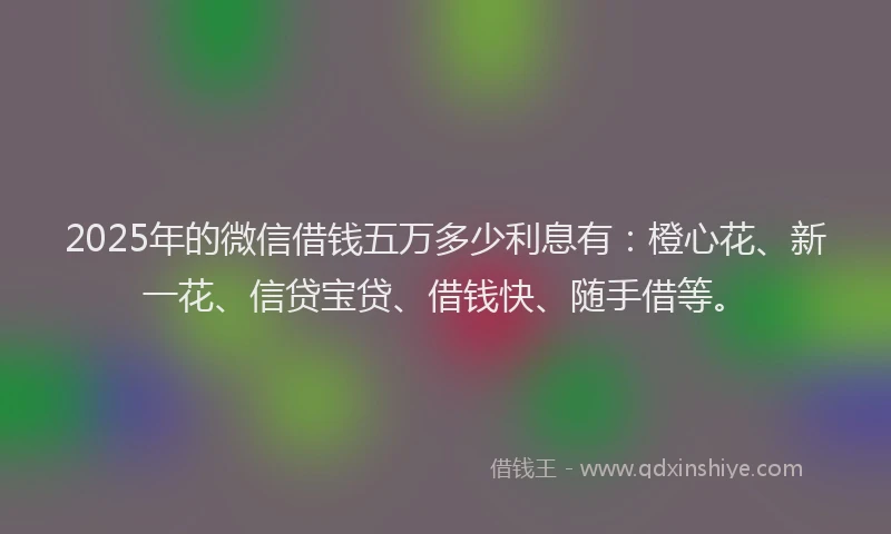 2025年的微信借钱五万多少利息有：橙心花、新一花、信贷宝贷、借钱快、随手借等。