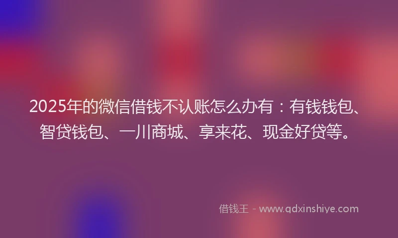 2025年的微信借钱不认账怎么办有：有钱钱包、智贷钱包、一川商城、享来花、现金好贷等。