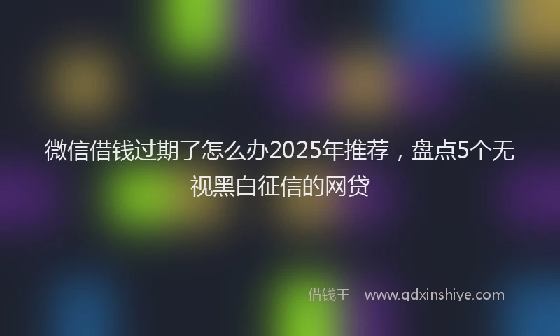 微信借钱过期了怎么办2025年推荐，盘点5个无视黑白征信的网贷