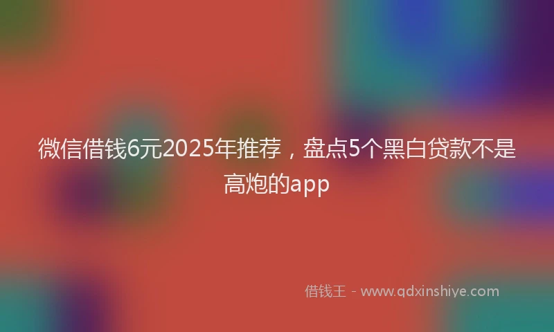 微信借钱6元2025年推荐，盘点5个黑白贷款不是高炮的app
