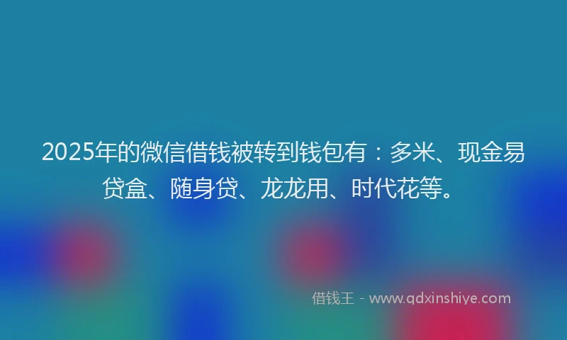 2025年的微信借钱被转到钱包有：多米、现金易贷盒、随身贷、龙龙用、时代花等。