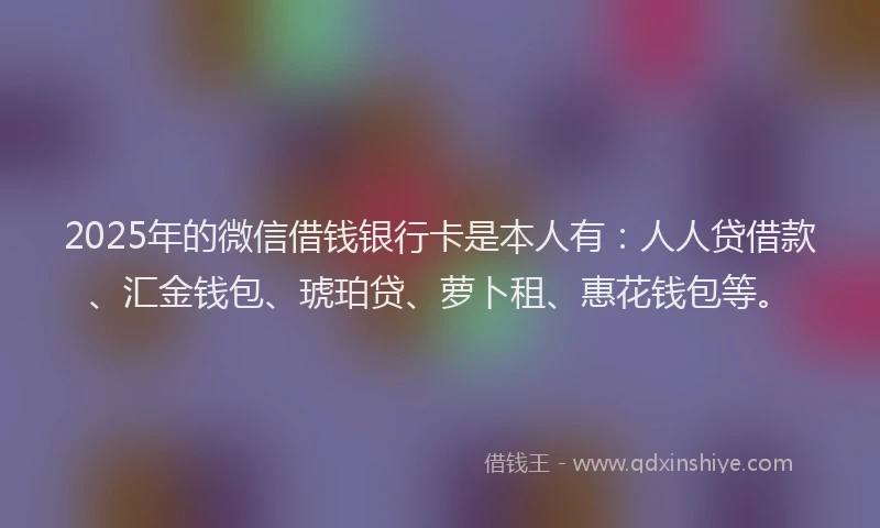 2025年的微信借钱银行卡是本人有：人人贷借款、汇金钱包、琥珀贷、萝卜租、惠花钱包等。