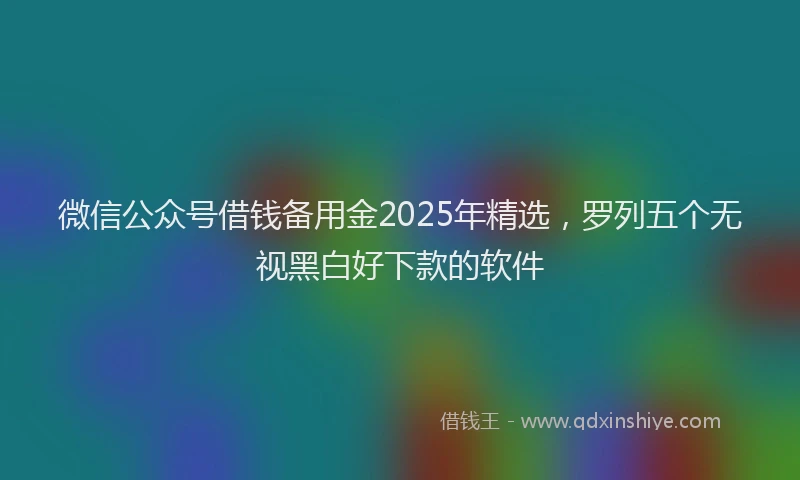 微信公众号借钱备用金2025年精选，罗列五个无视黑白好下款的软件