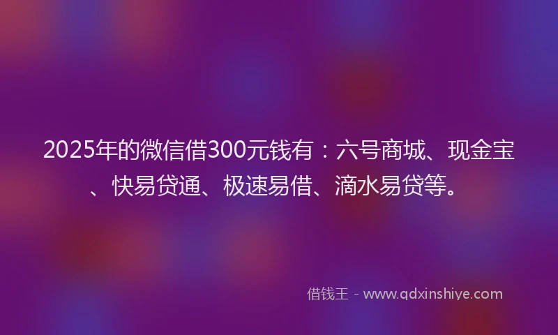 2025年的微信借300元钱有：六号商城、现金宝、快易贷通、极速易借、滴水易贷等。