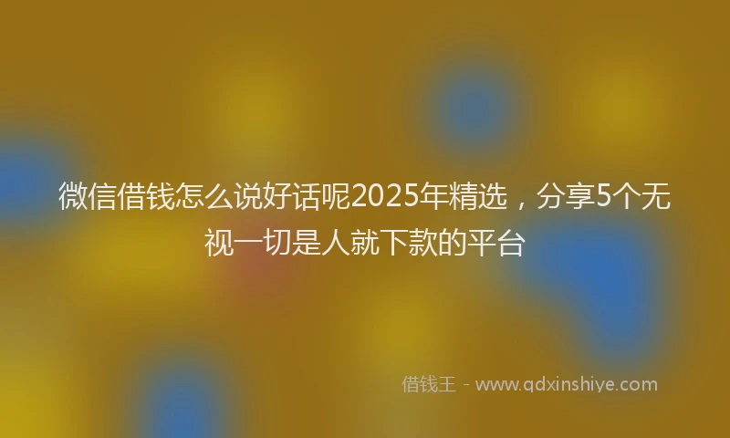 微信借钱怎么说好话呢2025年精选，分享5个无视一切是人就下款的平台