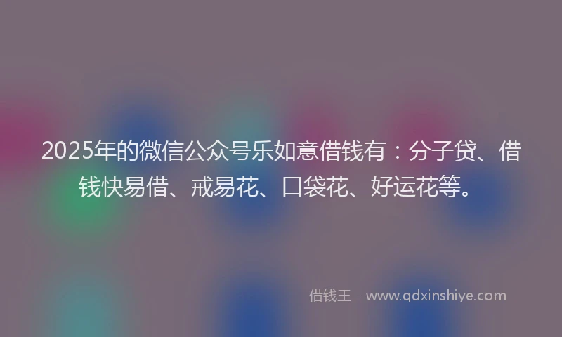 2025年的微信公众号乐如意借钱有：分子贷、借钱快易借、戒易花、口袋花、好运花等。