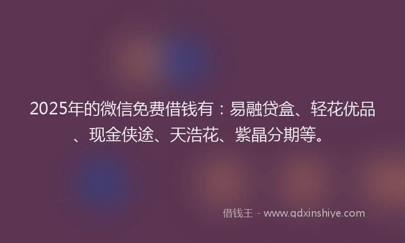 2025年的微信免费借钱有：易融贷盒、轻花优品、现金侠途、天浩花、紫晶分期等。