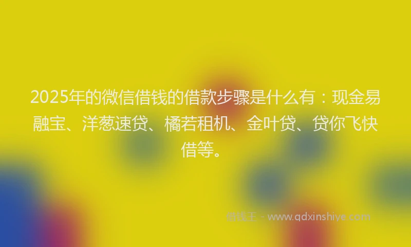 2025年的微信借钱的借款步骤是什么有：现金易融宝、洋葱速贷、橘若租机、金叶贷、贷你飞快借等。