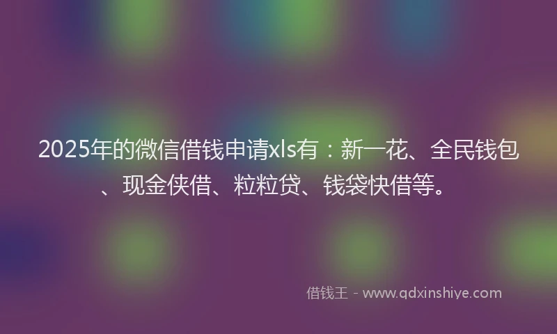 2025年的微信借钱申请xls有：新一花、全民钱包、现金侠借、粒粒贷、钱袋快借等。