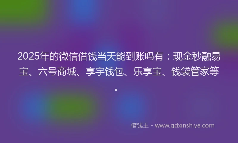 2025年的微信借钱当天能到账吗有：现金秒融易宝、六号商城、享宇钱包、乐享宝、钱袋管家等。
