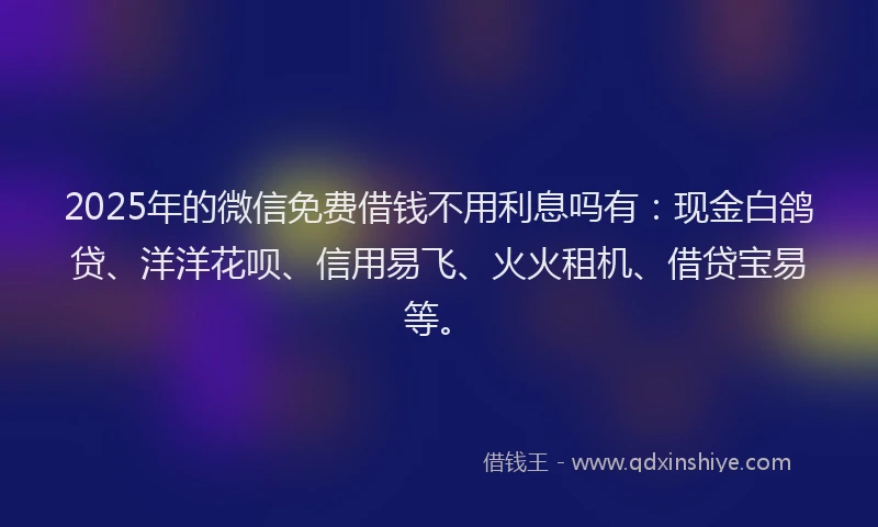 2025年的微信免费借钱不用利息吗有：现金白鸽贷、洋洋花呗、信用易飞、火火租机、借贷宝易等。