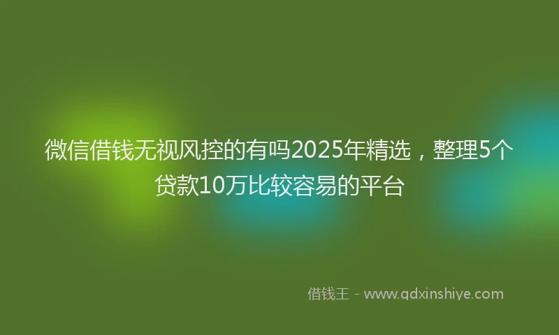 微信借钱无视风控的有吗2025年精选，整理5个贷款10万比较容易的平台