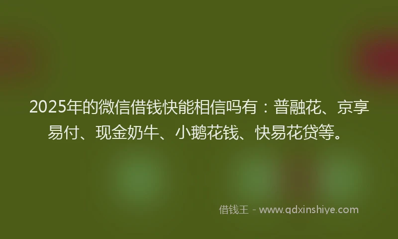 2025年的微信借钱快能相信吗有：普融花、京享易付、现金奶牛、小鹅花钱、快易花贷等。