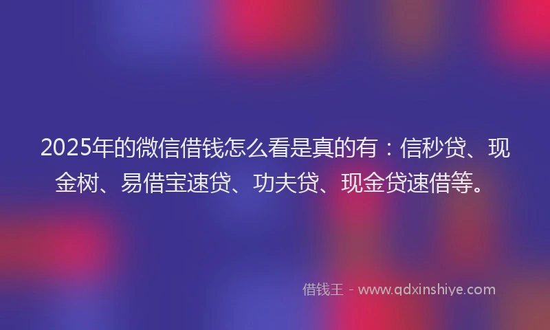 2025年的微信借钱怎么看是真的有：信秒贷、现金树、易借宝速贷、功夫贷、现金贷速借等。