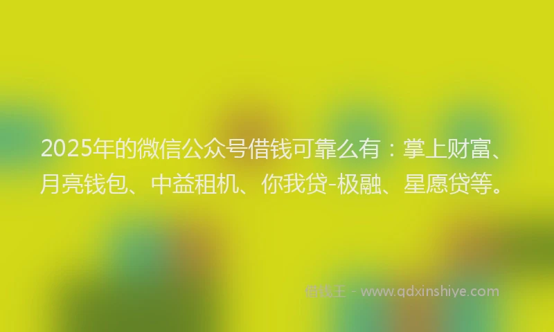 2025年的微信公众号借钱可靠么有：掌上财富、月亮钱包、中益租机、你我贷-极融、星愿贷等。