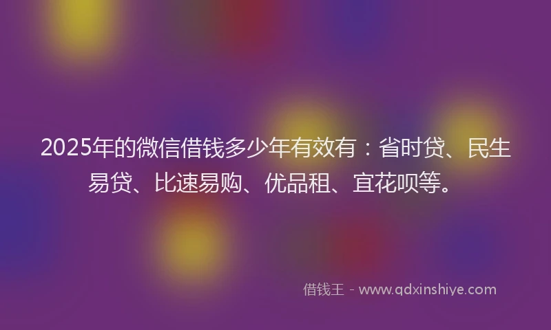 2025年的微信借钱多少年有效有：省时贷、民生易贷、比速易购、优品租、宜花呗等。