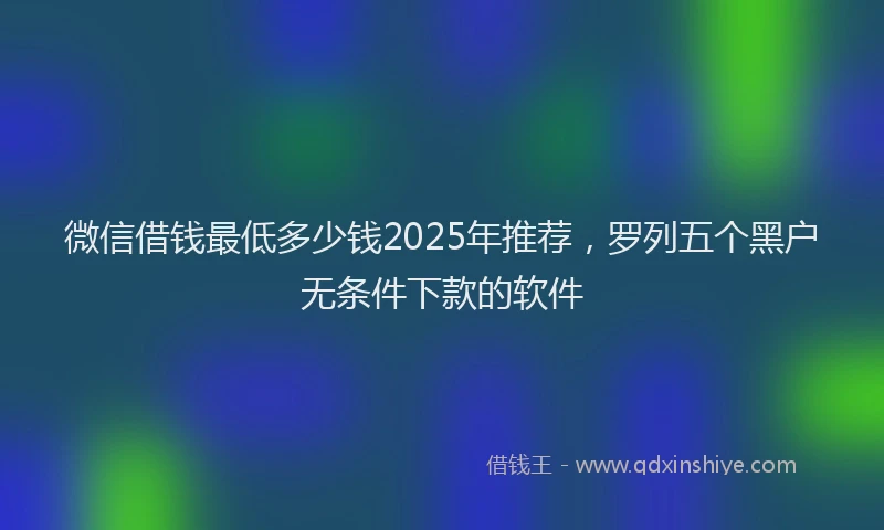 微信借钱最低多少钱2025年推荐，罗列五个黑户无条件下款的软件