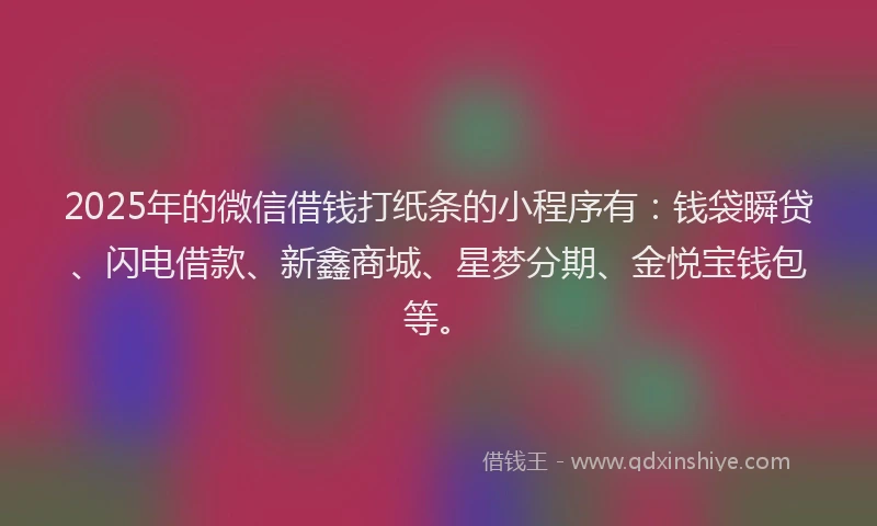2025年的微信借钱打纸条的小程序有：钱袋瞬贷、闪电借款、新鑫商城、星梦分期、金悦宝钱包等。