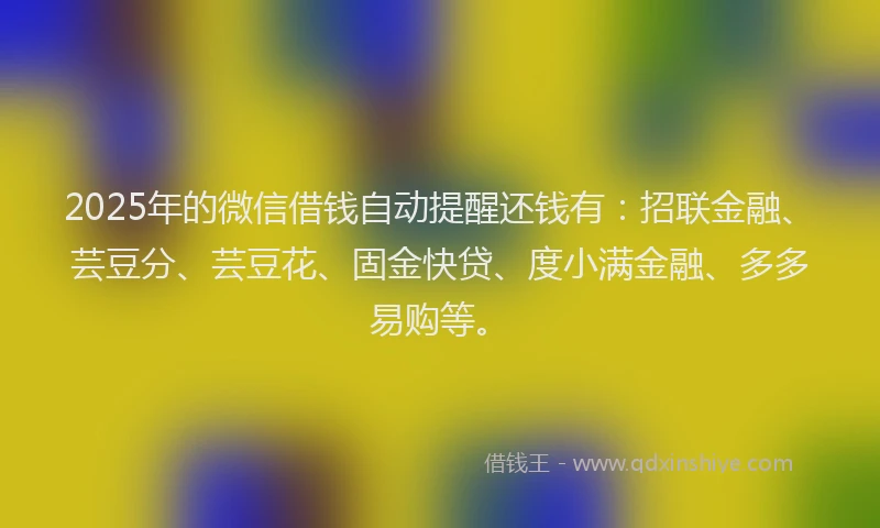 2025年的微信借钱自动提醒还钱有：招联金融、芸豆分、芸豆花、固金快贷、度小满金融、多多易购等。