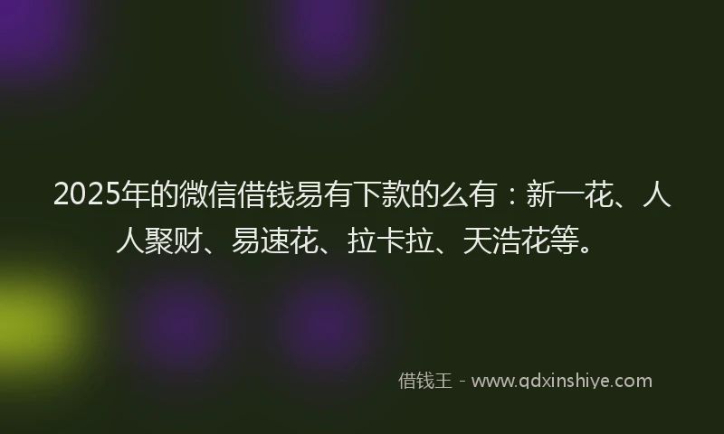 2025年的微信借钱易有下款的么有：新一花、人人聚财、易速花、拉卡拉、天浩花等。