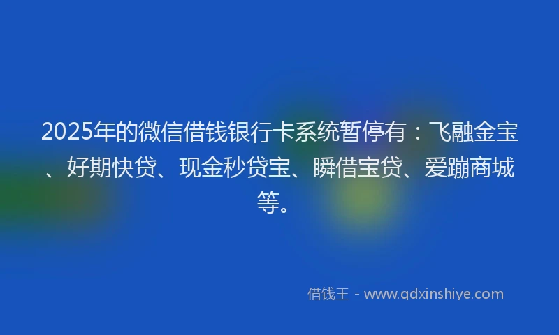 2025年的微信借钱银行卡系统暂停有：飞融金宝、好期快贷、现金秒贷宝、瞬借宝贷、爱蹦商城等。