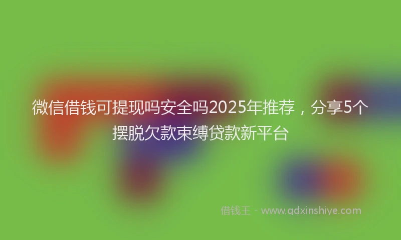 微信借钱可提现吗安全吗2025年推荐，分享5个摆脱欠款束缚贷款新平台