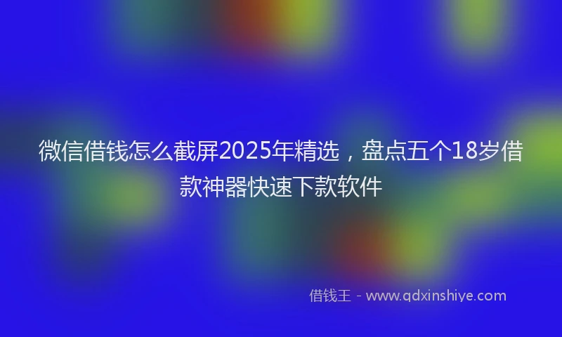 微信借钱怎么截屏2025年精选，盘点五个18岁借款神器快速下款软件