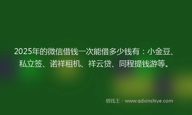 2025年的微信借钱一次能借多少钱有：小金豆、私立签、诺祥租机、祥云贷、同程提钱游等。