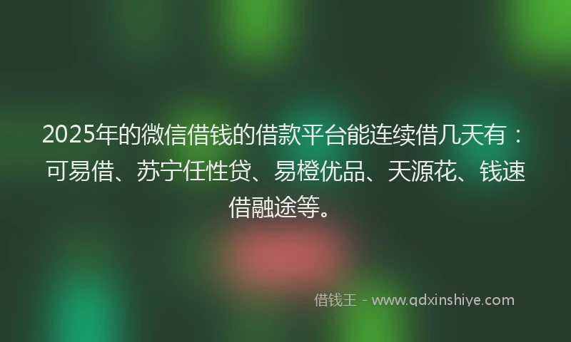 2025年的微信借钱的借款平台能连续借几天有：可易借、苏宁任性贷、易橙优品、天源花、钱速借融途等。