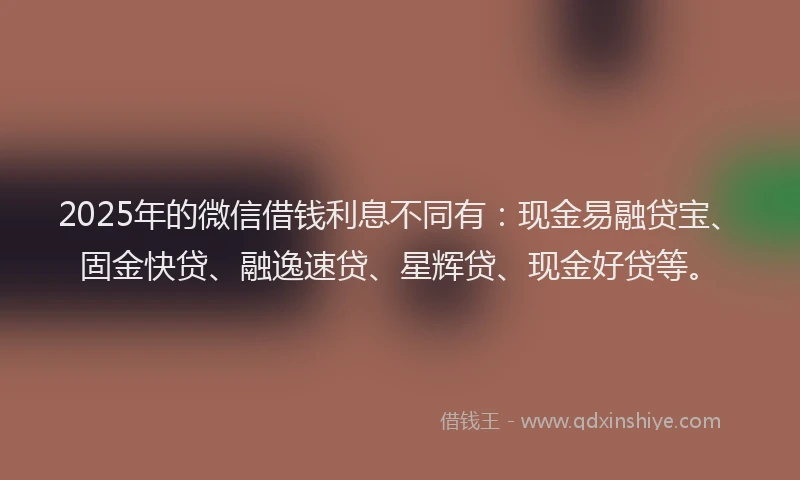 2025年的微信借钱利息不同有：现金易融贷宝、固金快贷、融逸速贷、星辉贷、现金好贷等。