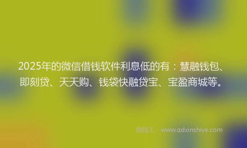 2025年的微信借钱软件利息低的有：慧融钱包、即刻贷、天天购、钱袋快融贷宝、宝盈商城等。