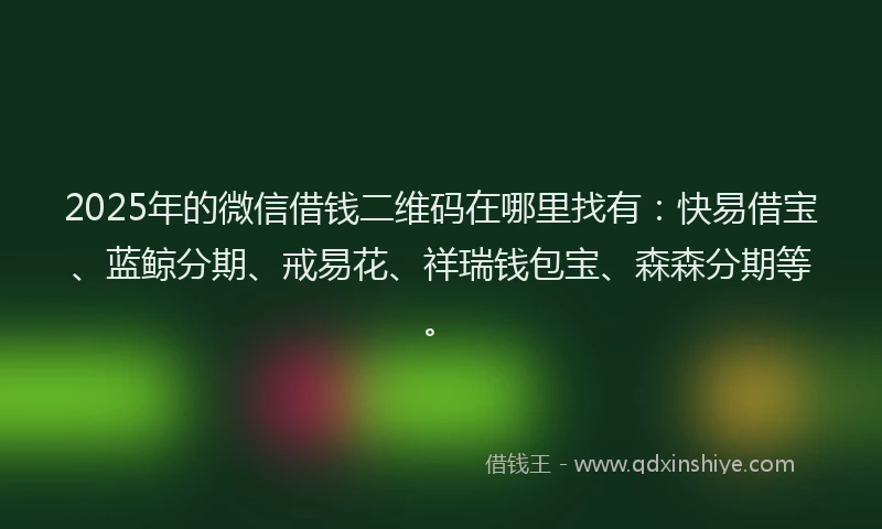 2025年的微信借钱二维码在哪里找有：快易借宝、蓝鲸分期、戒易花、祥瑞钱包宝、森森分期等。