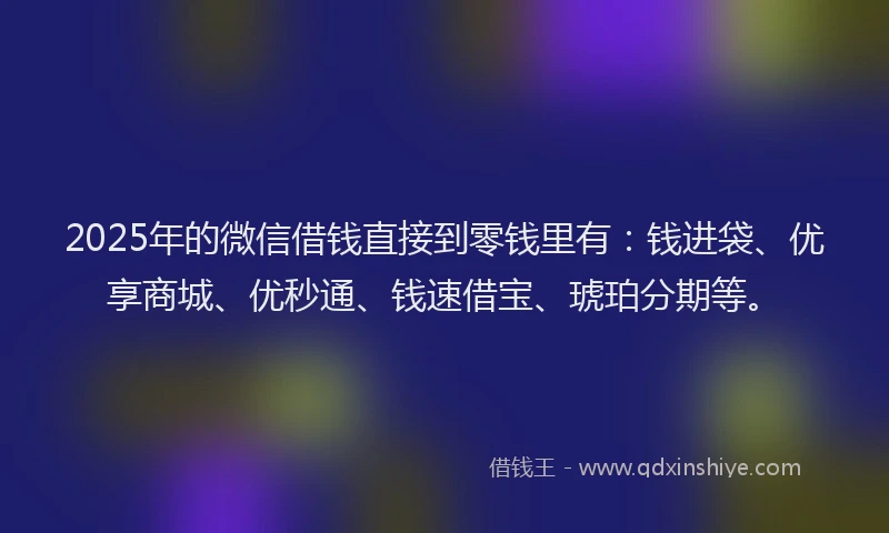 2025年的微信借钱直接到零钱里有：钱进袋、优享商城、优秒通、钱速借宝、琥珀分期等。