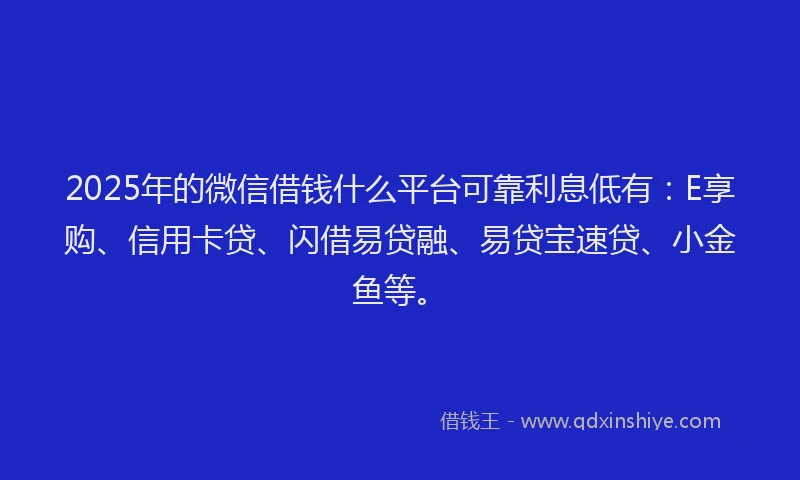 2025年的微信借钱什么平台可靠利息低有：E享购、信用卡贷、闪借易贷融、易贷宝速贷、小金鱼等。