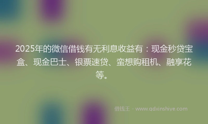 2025年的微信借钱有无利息收益有：现金秒贷宝盒、现金巴士、银票速贷、蛮想购租机、融享花等。