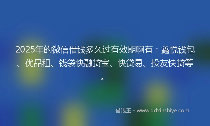 2025年的微信借钱多久过有效期啊有：鑫悦钱包、优品租、钱袋快融贷宝、快贷易、投友快贷等。