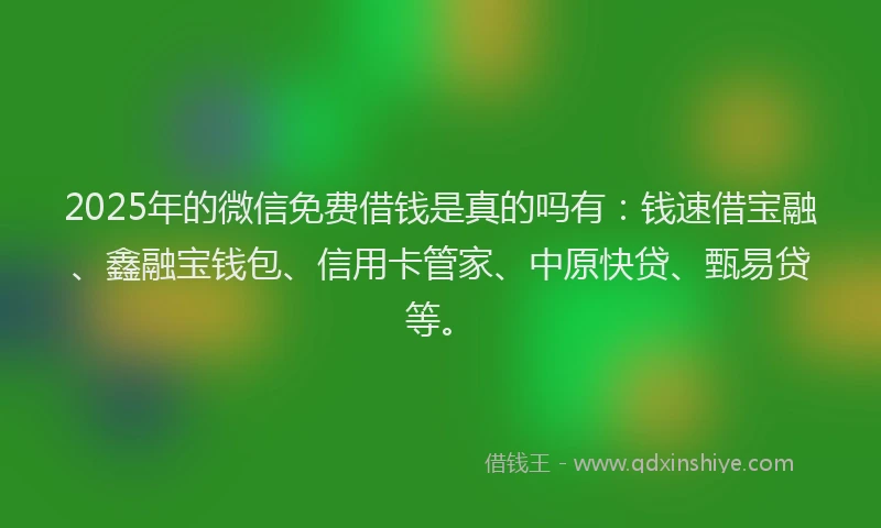 2025年的微信免费借钱是真的吗有：钱速借宝融、鑫融宝钱包、信用卡管家、中原快贷、甄易贷等。