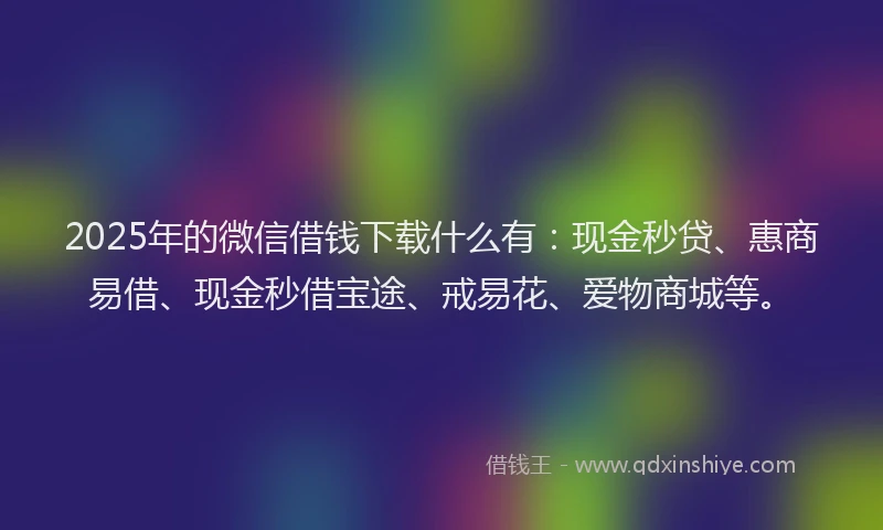 2025年的微信借钱下载什么有：现金秒贷、惠商易借、现金秒借宝途、戒易花、爱物商城等。