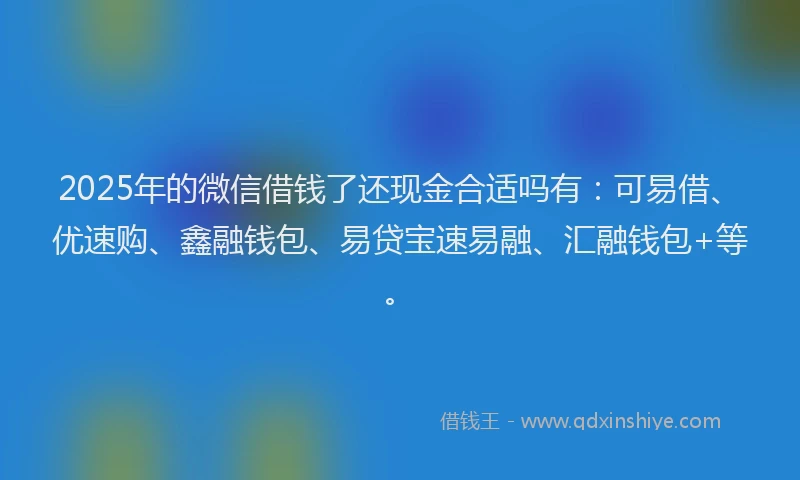 2025年的微信借钱了还现金合适吗有：可易借、优速购、鑫融钱包、易贷宝速易融、汇融钱包+等。
