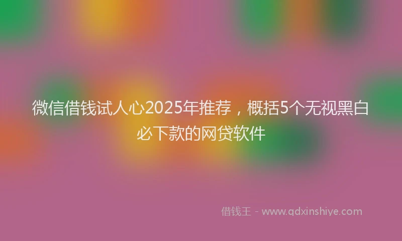 微信借钱试人心2025年推荐，概括5个无视黑白必下款的网贷软件
