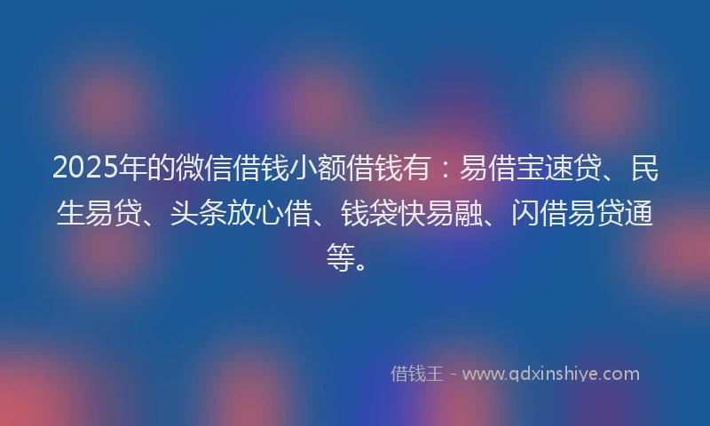 2025年的微信借钱小额借钱有：易借宝速贷、民生易贷、头条放心借、钱袋快易融、闪借易贷通等。