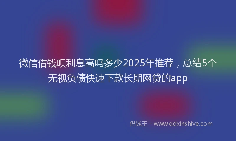 微信借钱呗利息高吗多少2025年推荐，总结5个无视负债快速下款长期网贷的app