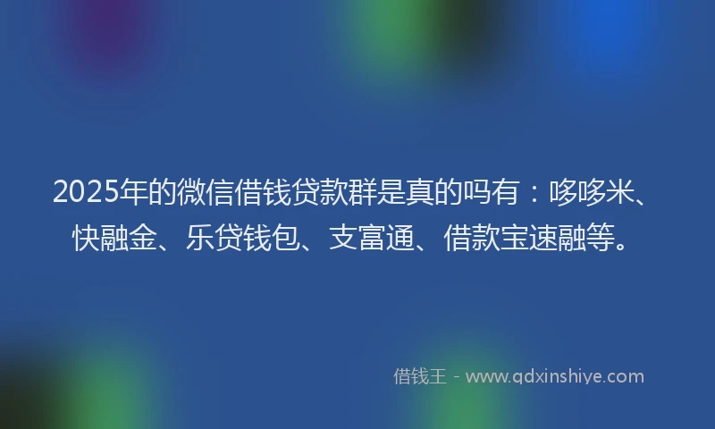 2025年的微信借钱贷款群是真的吗有：哆哆米、快融金、乐贷钱包、支富通、借款宝速融等。