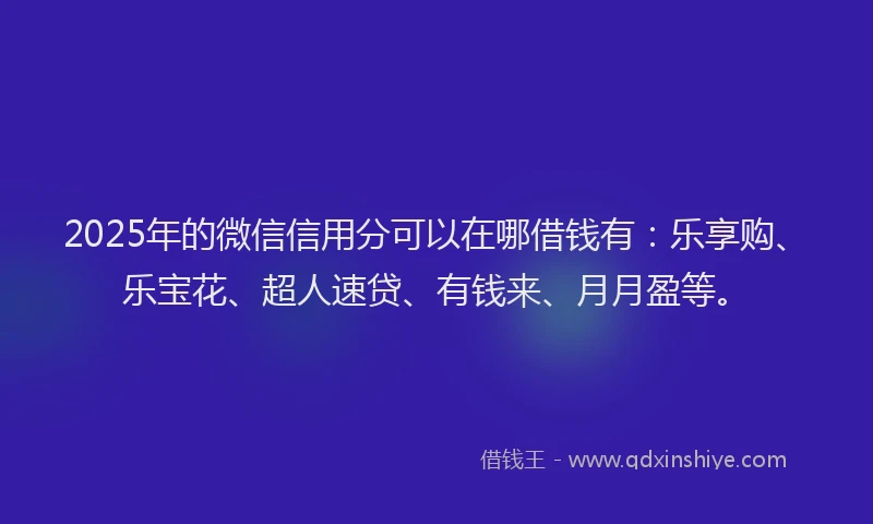2025年的微信信用分可以在哪借钱有：乐享购、乐宝花、超人速贷、有钱来、月月盈等。